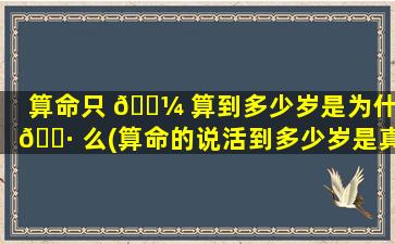 算命只 🐼 算到多少岁是为什 🌷 么(算命的说活到多少岁是真的吗)